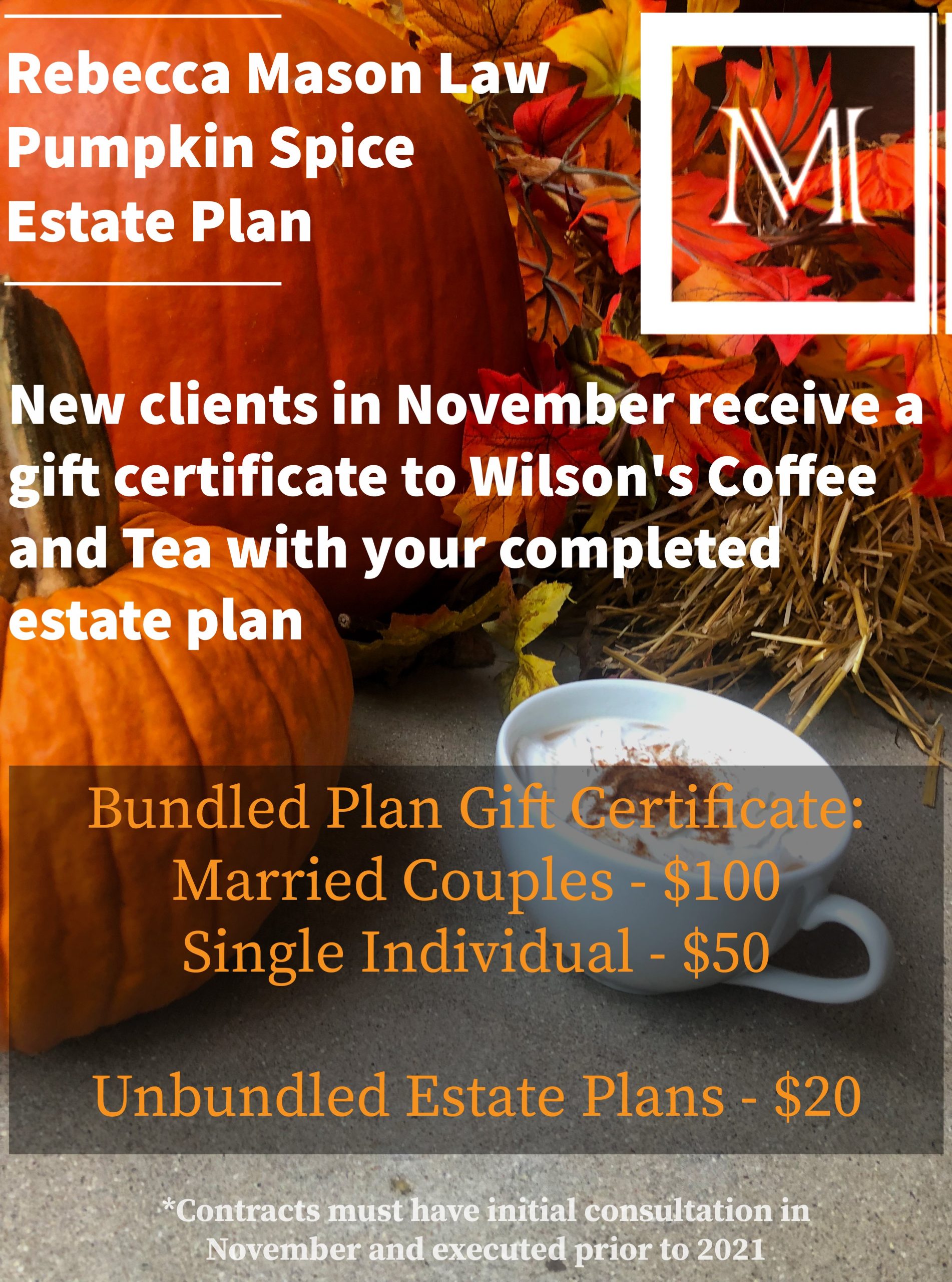 Rebecca Mason Law Pumpkin Spice Estate Plan
New clients in November receive a gift certificate to Wilson’s Coffee and Tea with your completed estate plan
Bundled Plan Gift Certificate: Married Couples - $100 Single Individual - $50
Unbundled Estate Plans - $20
Disclaimer:
*Contracts must have initial consultation in November and executed prior to 2021